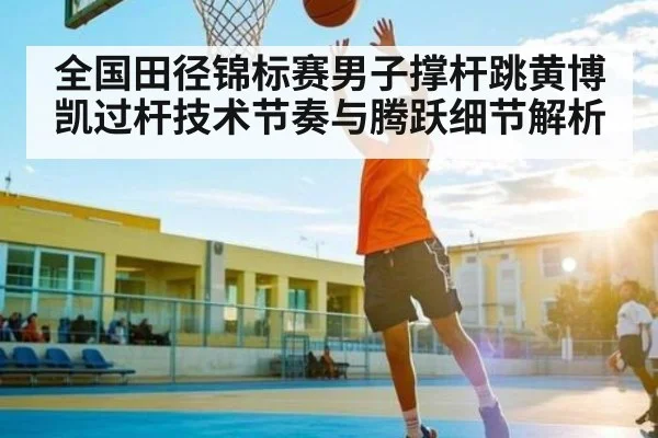 全国田径锦标赛男子撑杆跳黄博凯过杆技术节奏与腾跃细节解析（Kaiyun APP）